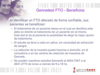 Gennetest FTO - Beneficios Al identificar un FTO alterado de forma confiable, sus pacientes se benefician: El tratamiento de un paciente obeso en el cual se identifica este alelo es distinto al tratamiento de un paciente sin el mismo.  Este test le da al paciente la posibilidad de elegir la mejor opción de tratamiento. El estudio se lleva a cabo en saliva, sin necesidad de extracción de sangre. La colección de la muestra puede hacerse a domicilio, en el consultorio o en los centros de colección de muestras de Gennets. Se pueden coordinar estudios llamando al 4644-7947 o al 4641-2774 de lunes a viernes de 9 a 18 hs. 