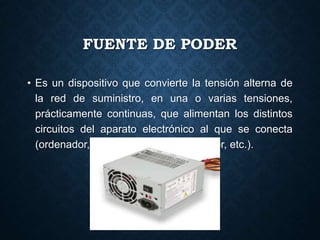 FUENTE DE PODER
• Es un dispositivo que convierte la tensión alterna de
la red de suministro, en una o varias tensiones,
prácticamente continuas, que alimentan los distintos
circuitos del aparato electrónico al que se conecta
(ordenador, televisión, impresora, router, etc.).
 