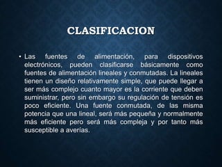 CLASIFICACION
• Las fuentes de alimentación, para dispositivos
electrónicos, pueden clasificarse básicamente como
fuentes de alimentación lineales y conmutadas. La lineales
tienen un diseño relativamente simple, que puede llegar a
ser más complejo cuanto mayor es la corriente que deben
suministrar, pero sin embargo su regulación de tensión es
poco eficiente. Una fuente conmutada, de las misma
potencia que una lineal, será más pequeña y normalmente
más eficiente pero será más compleja y por tanto más
susceptible a averías.
 