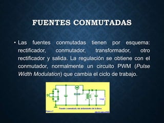 FUENTES CONMUTADAS
• Las fuentes conmutadas tienen por esquema:
rectificador, conmutador, transformador, otro
rectificador y salida. La regulación se obtiene con el
conmutador, normalmente un circuito PWM (Pulse
Width Modulation) que cambia el ciclo de trabajo.
 
