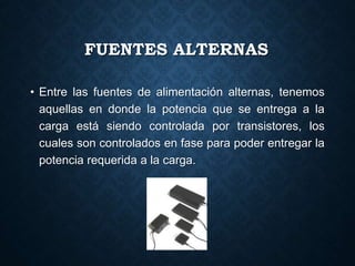FUENTES ALTERNAS
• Entre las fuentes de alimentación alternas, tenemos
aquellas en donde la potencia que se entrega a la
carga está siendo controlada por transistores, los
cuales son controlados en fase para poder entregar la
potencia requerida a la carga.
 