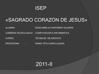 ISEP

«SAGRADO CORAZON DE JESUS»
ALUMNA:              ROSA AMELIA CHAPOÑAN VALDERA

CARRERA TECNOLOGICA: COMPUTACION E INFORMATICA

CURSO:               TECNICAS DE ARCHIVO

PROFESORA     :      FANNY PITA CHAPILLIQUEN




                     2011-II
 