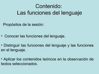 Contenido:
         Las funciones del lenguaje

 Propósitos de la sesión:

• Conocer las funciones del lenguaje.

• Distinguir las funciones del lenguaje y las funciones
en el lenguaje.

• Aplicar los contenidos teóricos en la observación de
textos seleccionados.
 