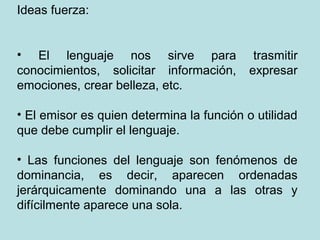 Ideas fuerza:


• El lenguaje nos sirve para                trasmitir
conocimientos, solicitar información,      expresar
emociones, crear belleza, etc.

• El emisor es quien determina la función o utilidad
que debe cumplir el lenguaje.

• Las funciones del lenguaje son fenómenos de
dominancia, es decir, aparecen ordenadas
jerárquicamente dominando una a las otras y
difícilmente aparece una sola.
 