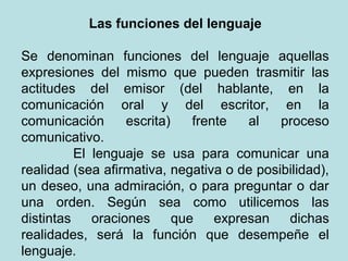 Las funciones del lenguaje

Se denominan funciones del lenguaje aquellas
expresiones del mismo que pueden trasmitir las
actitudes del emisor (del hablante, en la
comunicación oral y del escritor, en la
comunicación       escrita)    frente   al  proceso
comunicativo.
          El lenguaje se usa para comunicar una
realidad (sea afirmativa, negativa o de posibilidad),
un deseo, una admiración, o para preguntar o dar
una orden. Según sea como utilicemos las
distintas    oraciones      que    expresan  dichas
realidades, será la función que desempeñe el
lenguaje.
 