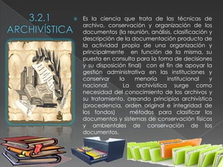   Es la ciencia que trata de las técnicas de
    archivo, conservación y organización de los
    documentos (la reunión, análisis, clasificación y
    descripción de la documentación producto de
    la actividad propia de una organización y
    principalmente en función de la misma, su
    puesta en consulta para la toma de decisiones
    y su disposición final) con el fin de apoyar la
    gestión administrativa en las instituciones y
    conservar     la    menoría    institucional    y
    nacional.       La archivística surge como
    necesidad del conocimiento de los archivos y
    su tratamiento, creando principios archivístico
    (procedencia, orden original e integridad de
    los fondos)       métodos para clasificar los
    documentos y sistemas de conservación físicos
    y ambientales de conservación de los
    documentos.
 
