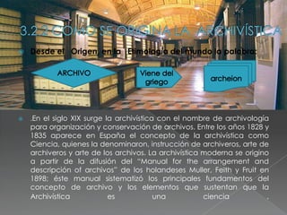   Desde el Origen, en la Etimología del mundo la palabra:




   .En el siglo XIX surge la archivística con el nombre de archivología
    para organización y conservación de archivos. Entre los años 1828 y
    1835 aparece en España el concepto de la archivística como
    Ciencia, quienes la denominaron, instrucción de archiveros, arte de
    archiveros y arte de los archivos. La archivística moderna se origino
    a partir de la difusión del “Manual for the arrangement and
    descripción of archivos” de los holandeses Muller, Feith y Fruit en
    1898; éste manual sistematizó los principales fundamentos del
    concepto de archivo y los elementos que sustentan que la
    Archivística          es            una            ciencia           .
 