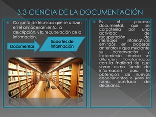    Conjunto de técnicas que se utilizan      Es       el          proceso
    en el almacenamiento, la                   documental,        que    se
                                               caracteriza      por     una
    descripción, y la recuperación de la       actividad                 de
    información.                               recuperación              de
                                               mensajes        informativos
                                               emitidos    en      procesos
                                               anteriores y que mediante
                                               su     conservación         y
                                               tratamiento técnico se
                                               difunden     transformados
                                               con la finalidad de que
                                               sirvan como fuente de
                                               información       para     la
                                               obtención de nuevos
                                               conocimientos o para la
                                               toma      acertada        de
                                               decisiones.
 