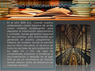    En el año 3000 A.C, cuando nuestros
    antepasados usarón tabletas de arcilla
    como material fundamental para
    depositar la Información administrativa
    y contable, donde generaron variedad
    de documentos, esta Información era
    generada en papiros, pergaminos y
    tabletas de madera; donde se permitió
    que los libros estuvieran al alcance de
    todos los sectores de esta población en
    los siglos XV y XVI, de aqui las
    universidades empiezan a fortalecer la
    documentación y después en el siglo
    XVIII se da un movimiento en Francia
    donde crearon obras de referencia de
    carácter universal.
 