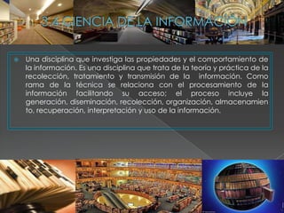    Una disciplina que investiga las propiedades y el comportamiento de
    la información. Es una disciplina que trata de la teoría y práctica de la
    recolección, tratamiento y transmisión de la información. Como
    rama de la técnica se relaciona con el procesamiento de la
    información facilitando su acceso; el proceso incluye la
    generación, diseminación, recolección, organización, almacenamien
    to, recuperación, interpretación y uso de la información.
 