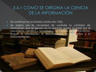    Se constituyo en los Estados Unidos año 1962.
   Se origina por la necesidad de controlar la cantidad de
    información que se genero en la segunda guerra mundial; por el
    crecimiento científico y tecnológico. La Ciencia de la información
    incluye la Información, la Bibliotecología, la Archivística y la
    Documentación.
 