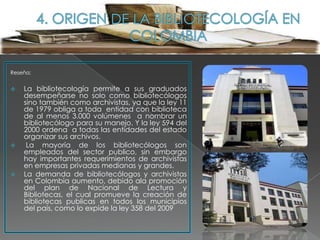 Reseña:


   La bibliotecología permite a sus graduados
    desempeñarse no solo como bibliotecólogos
    sino también como archivistas, ya que la ley 11
    de 1979 obliga a toda entidad con biblioteca
    de al menos 3.000 volúmenes a nombrar un
    bibliotecólogo para su manejo. Y la ley 594 del
    2000 ordena a todas las entidades del estado
    organizar sus archivos.
    La mayoría de los bibliotecólogos son
    empleados del sector publico, sin embargo
    hay importantes requerimientos de archivistas
    en empresas privadas medianas y grandes.
   La demanda de bibliotecólogos y archivistas
    en Colombia aumento, debido ala promoción
    del plan de Nacional de Lectura y
    Bibliotecas, el cual promueve la creación de
    bibliotecas publicas en todos los municipios
    del país, como lo expide la ley 358 del 2009
 