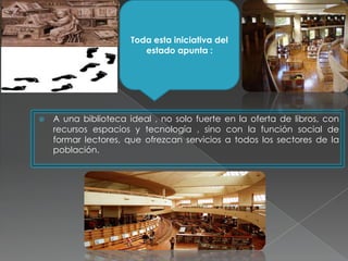 Toda esta iniciativa del
                         estado apunta :




   A una biblioteca ideal , no solo fuerte en la oferta de libros, con
    recursos espacios y tecnología , sino con la función social de
    formar lectores, que ofrezcan servicios a todos los sectores de la
    población.
 