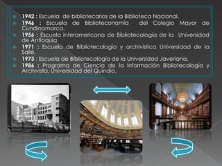    1942 : Escuela de bibliotecarios de la Biblioteca Nacional.
   1946 : Escuela de Biblioteconomía            del Colegio Mayor de
    Cundinamarca.
   1956 : Escuela interamericana de Bibliotecología de la Universidad
    de Antioquia
   1971 : Escuela de Bibliotecología y archivística Universidad de la
    Sallé.
   1973 : Escuela de Bibliotecología de la Universidad Javeriana.
   1986 : Programa de Ciencia de la Información Bibliotecología y
    Archivista, Universidad del Quindío.
 