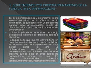 Lo que comprendemos y entendemos sobre
    interdisciplinaridad de la Ciencia de la
    información, es que consiste en un proceso de
    agrupar toda la información posible de
    diferentes aéreas para concebir métodos de
    conocimiento.
   La interdisciplinariedad se basa en un trabajo
    colaborativo científico de diferentes aéreas o
    disciplinas.
   Podemos decir que nuestra carrera tiene un
    carácter interdisciplinario ya que su actividad
    es realizada con la cooperación de otras
    aéreas         como        lo       son:       La
    bibliotecología,       archivística      y      la
    documentación. Pero también hay que tener
    presente que se basa en otras aéreas de
    conocimiento         como       lo    son:    las
    artes,           humanidades,            ciencias
    sociales, matemáticas, ingeniería entre otras.
 