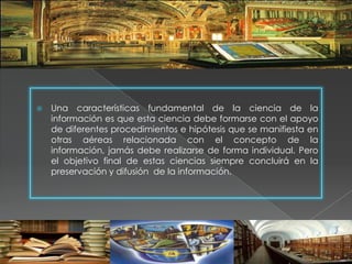    Una características fundamental de la ciencia de la
    información es que esta ciencia debe formarse con el apoyo
    de diferentes procedimientos e hipótesis que se manifiesta en
    otras aéreas relacionada con el concepto de la
    información, jamás debe realizarse de forma individual. Pero
    el objetivo final de estas ciencias siempre concluirá en la
    preservación y difusión de la información.
 