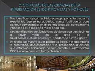    Nos identificamos con la Bibliotecología por la formación y
    experiencia que se ha adquirido, somos facilitadoras para
    construir comunidades en diferentes áreas del conocimiento
    y hacer de esta sociedad mejor cada día.
   Nos identificamos con la bibliotecología porque contribuimos
    a      salvar      vidas     en      el    área     de       la
    salud, social, cultural, educativa, académica e investigativa.
   Al interior de nuestra labor bibliotecológica, nos acompaña
    la archivística, documentación y la información, disciplinas
    que estaremos trabajando no solo durante nuestra carrera
    CIDBA sino en nuestro futuro profesional.
 