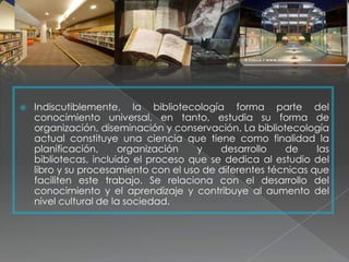    Indiscutiblemente, la bibliotecología forma parte del
    conocimiento universal, en tanto, estudia su forma de
    organización, diseminación y conservación. La bibliotecología
    actual constituye una ciencia que tiene como finalidad la
    planificación,      organización   y   desarrollo    de     las
    bibliotecas, incluido el proceso que se dedica al estudio del
    libro y su procesamiento con el uso de diferentes técnicas que
    faciliten este trabajo. Se relaciona con el desarrollo del
    conocimiento y el aprendizaje y contribuye al aumento del
    nivel cultural de la sociedad.
 
