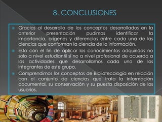    Gracias al desarrollo de los conceptos desarrollados en la
    anterior      presentación        pudimos       identificar  la
    importancia, orígenes y diferencias entre cada una de las
    ciencias que conforman la ciencia de la información.
   Esto con el fin de aplicar los conocimientos adquiridos no
    solo a nivel estudiantil si no a nivel profesional de acuerdo a
    las actividades que desarrollamos cada uno de los
    integrantes de este grupo.
   Comprendimos los conceptos de Bibliotecología en relación
    con el conjunto de ciencias que trata la información
    documental, su conservación y su puesta disposición de los
    usuarios.
 
