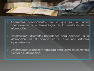    Adquirimos conocimientos de lo que es un primer
    acercamiento a la terminología de las unidades de la
    información.

   Desarrollamos diferentes habilidades para acceder a la
    información en el campo en el cual nos estamos
    especializando.

   Desarrollamos el hábito y habilidad para utilizar las diferentes
    fuentes de información.
 