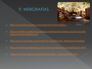   http://wwwo9.youtube.com/watch?v=bVqK4x9Zrjc

   http://multidoc.rediris.es/publidocnet3/archivos/educacion/apunte
    s/docinfo/Tema%202.pdf

   http://www.youtube.com/watch?v=6nf30CHpt_A&feature=related

   http://html.rincondelvago.com/ciencias-de-la-documentacion.html

   http://www.bvs.sld.cu/revistas/aci/vol20_1_09/aci03709.htm
 