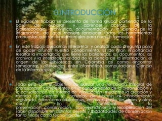    El siguiente trabajo se presenta de forma grupal partiendo de la
    base      de     explorar     y   aprender   acerca     de    la
    bibliotecología, archivística, documentación y la ciencia de la
    información, de igual manera fortalecer todas las herramientas
    propuestas que son fundamentales para nuestra formación.

   En este trabajo buscamos interpretar y analizar cada pregunta para
    así poder difundir nuestro conocimiento. Es de gran importancia
    resaltar la importancia que tiene las bibliotecas, los documentos, los
    archivos y la interdisciplinaridad de la ciencia de la información, el
    origen de las bibliotecas en Colombia así como encontrar
    semejanzas y diferencias entre informática, computación y Ciencia
    de la información.


   Todo esto con el objetivo de buscar una formación integral de
    profesionales competentes en el conocimiento de la organización y
    la actualización de sistema de información mediante la creación y
    manejo de centros y         servicios de acceso al conocimiento
    registrado, tales como bibliotecas, archivos, bases de datos y otros
    con          el      fin       de        contribuir      a        la
    preservación, conservación, aprovechamiento y recuperación del
    saber disponible en distintas aéreas y modalidades de conservación
    tanto físicas como tecnológicas.
 