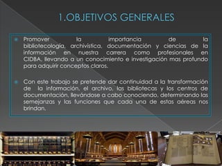    Promover           la           importancia       de         la
    bibliotecología, archivística, documentación y ciencias de la
    información en nuestra carrera como profesionales en
    CIDBA, llevando a un conocimiento e investigación mas profundo
    para adquirir conceptos claros.

   Con este trabajo se pretende dar continuidad a la transformación
    de la información, el archivo, las bibliotecas y los centros de
    documentación, llevándose a cabo conociendo, determinando las
    semejanzas y las funciones que cada una de estas aéreas nos
    brindan.
 