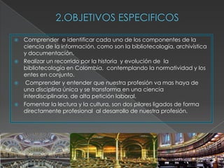    Comprender e identificar cada uno de los componentes de la
    ciencia de la información, como son la bibliotecología, archivística
    y documentación.
   Realizar un recorrido por la historia y evolución de la
    bibliotecología en Colombia, contemplando la normatividad y los
    entes en conjunto.
    Comprender y entender que nuestra profesión va mas haya de
    una disciplina única y se transforma en una ciencia
    interdisciplinaria, de alta petición laboral.
   Fomentar la lectura y la cultura, son dos pilares ligados de forma
    directamente profesional al desarrollo de nuestra profesión.
 