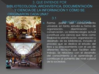    Forma     parte    del   conocimiento
    universal, en tanto, estudia su forma de
    organización,         diseminación       y
    conservación. La bibliotecología actual
    constituye una ciencia que tiene como
    finalidad la planificación, organización y
    desarrollo de las bibliotecas, incluido el
    proceso que se dedica al estudio del
    libro y su procesamiento con el uso de
    diferentes técnicas que faciliten este
    trabajo. Se relaciona con el desarrollo
    del conocimiento y el aprendizaje y
    contribuye al aumento del nivel cultural
    de la sociedad.
 