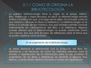   La palabra bibliotecología tiene su origen en el griego: biblion-
    libro, theke-caja y logos-discursos; es decir, la bibliotecología estudia
    el libro y la institución que, a lo largo de los siglos, ha actuado como la
    que atesora y difunde los libros: la biblioteca. La bibliotecología no se
    limita a un estudio de tipo histórico, sino que también permite conocer
    internamente las características del libro y la biblioteca. Algunos
    autores afirman que la bibliotecología no puede clasificarse como
    una ciencia, sino que está en fases de reflexiones sobre el tema que
    se podría clasificar como el inicio.


                    En el surgimiento de la Bibliotecología

   se debe destacar lo relacionado con la evolución del libro, las
    bibliotecas y las técnicas; así como los métodos utilizados para el
    estudio y organización de la información para su uso posterior. El
    surgimiento de los libros y bibliotecas se remonta a épocas muy
    lejanas, cuando tenían distintos formatos y modos de organización.
 