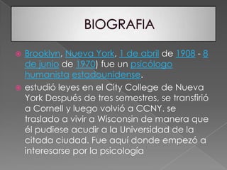 BIOGRAFIABrooklyn, Nueva York, 1 de abril de 1908 - 8 de junio de 1970) fue un psicólogohumanistaestadounidense. estudió leyes en el City College de Nueva York Después de tres semestres, se transfirió a Cornell y luego volvió a CCNY. se traslado a vivir a Wisconsin de manera que él pudiese acudir a la Universidad de la citada ciudad. Fue aquí donde empezó a interesarse por la psicología 
