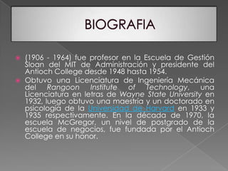 BIOGRAFIA(1906 - 1964) fue profesor en la Escuela de Gestión Sloan del MIT de Administración y presidente del Antioch College desde 1948 hasta 1954. Obtuvo una Licenciatura de Ingeniería Mecánica del Rangoon Institute of Technology, una Licenciatura en letras de Wayne State University en 1932, luego obtuvo una maestría y un doctorado en psicología de la Universidad de Harvard en 1933 y 1935 respectivamente. En la década de 1970, la escuela McGregor, un nivel de postgrado de la escuela de negocios, fue fundada por el Antioch College en su honor.