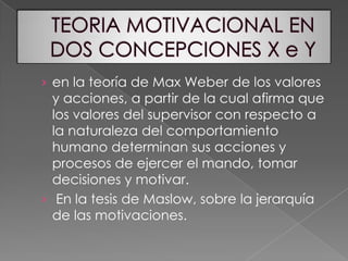 TEORIA MOTIVACIONAL EN DOS CONCEPCIONES X e Yen la teoría de Max Weber de los valores y acciones, a partir de la cual afirma que los valores del supervisor con respecto a la naturaleza del comportamiento humano determinan sus acciones y procesos de ejercer el mando, tomar decisiones y motivar. En la tesis de Maslow, sobre la jerarquía de las motivaciones.