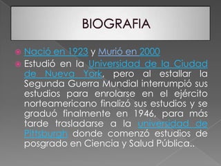 BIOGRAFIANació en 1923 y Murió en 2000Estudió en la Universidad de la Ciudad de Nueva York, pero al estallar la Segunda Guerra Mundial interrumpió sus estudios para enrolarse en el ejército norteamericano finalizó sus estudios y se graduó finalmente en 1946, para más tarde trasladarse a la universidad de Pittsburgh donde comenzó estudios de posgrado en Ciencia y Salud Pública.. 