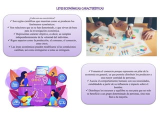 ¿Cuáles son sus características?
 Son reglas científicas que muestran como se producen los
fenómenos económicos.
 Son relaciones que ya se han demostrado, y que sirven de base
para la investigación económica.
 Representan carácter objetivo, es decir, se cumplen
independientemente de la voluntad del individuo.
 Rigen aspectos como la producción, el consumo, el comercio,
entre otros.
 Las leyes económicas pueden modificarse si las condiciones
cambian, así como extinguirse si estas se extinguen.
 Fomenta el comercio porque representa un pilar de la
economía en general, ya que permite distribuir los productor a
una mayor cantidad de personas.
 Asocia el comportamiento humano con sus necesidades,
estudiándolo a partir de su influencia e impacto sobre el
hombre.
 Distribuye los recursos y equilibra su uso para que no solo
se beneficie a un grupo determinado de personas, sino mas
bien a la mayoría.
 