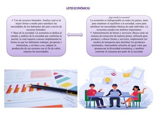 ¿Qué estudia la economía?
La economía es indispensable en todos los países, tanto
para mantener el equilibrio a la sociedad, como para
satisfacer las necesidades básicas de cada individuo. La
economía estudia tres ámbitos importantes:
 Administración de bienes y servicios: Busca crear un
sistema de extracción de materia prima, utilizarla para
producir y ofrecer bienes y servicios, implementar los
medios de transporte para distribuir los productos
terminados, intercambiar artículos de igual valor que
promuevan la diversidad económica, y también
controlar el consumo por parte de la sociedad.
 Uso de recursos limitados: Analiza cual es la
mejor forma o medio para satisfacer las
necesidades de los habitantes del país a través de
recursos limitados.
 Base de la sociedad: La economía se dedica al
estudio y análisis de la sociedad que conforma la
nación, lo cual requiere conocer ampliamente la
forma en que los habitantes trabajan, prosperan e
interactúan, y en base a eso, adaptar la
producción de sus recursos con el fin de cubrir
mejores las necesidades.
 