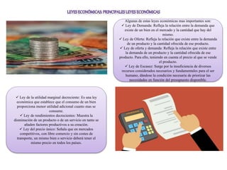 Algunas de estas leyes económicas mas importantes son:
 Ley de Demanda: Refleja la relación entre la demanda que
existe de un bien en el mercado y la cantidad que hay del
mismo.
 Ley de Oferta: Refleja la relación que existe entre la demanda
de un producto y la cantidad ofrecida de ese producto.
 Ley de oferta y demanda: Refleja la relación que existe entre
la demanda de un producto y la cantidad ofrecida de ese
producto. Para ello, teniendo en cuenta el precio al que se vende
el producto.
 Ley de Escasez: Surge por la insuficiencia de diversos
recursos considerados necesarios y fundamentales para el ser
humano, dándose la condición necesaria de priorizar las
necesidades en función del presupuesto disponible.
 Ley de la utilidad marginal decreciente: Es una ley
económica que establece que el consumo de un bien
proporciona menor utilidad adicional cuanto mas se
consume.
 Ley de rendimientos decrecientes: Muestra la
disminución de un producto o de un servicio en tanto se
añaden factores productivos a su creación.
 Ley del precio único: Señala que en mercados
competitivos, con libre comercio y sin costes de
transporte, un mismo bien o servicio deberá tener el
mismo precio en todos los países.
 
