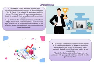 Ley de Okun: Refleja la relación existente entre
crecimiento económico y el empleo en un determinado país.
 Ley de Walras: Es un principio de la teoría del equilibrio
general. Afirma que la suma de la demanda agregada debe
igualar la suma de la oferta agregada, teniendo el cuenta los
precios.
 Ley de Gossen: Son tres leyes económicas, elaboradas en
1854 por el economista Hermann Heinrich Gossen. Estas tres
leyes están basadas en el consumo de los ciudadanos de una
economía, siendo consideradas una base fundamental de las
teorías marginalistas.
 Ley de Engel: Establece que cuando el nivel de ingreso
de los consumidores aumenta, la proporción del ingreso
gastado en alimentos crece a un ritmo menor que el
porcentaje dedicado a otros bienes como pueden ser los
bienes de lujo.
 Ley de Say: Indica que es la oferta la que crea a la
demanda, por lo que no puede existir una demanda sin haber
previamente oferta.
 