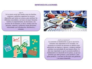¿Qué es?
Es la ciencia social que estudia como las familias,
empresas y gobiernos organizan los recursos
disponibles que suelen ser escasos, para satisfacer las
diferentes necesidades y así tener un mayor bienestar.
Analiza el comportamiento, las decisiones y las
acciones de los humanos, es decir, estudia como las
personas, empresas y gobiernos toman decisiones
relacionadas con la producción, distribución y
consumo.
¿Cuál es su importancia?
La economía es fundamental ya que es uno de los
cimientos mas importantes en la sociedad, si la
economía no existiera las personas no sabrían como
administrar sus ingresos y egresos; y tampoco podrían
satisfacer sus necesidades de una manera eficaz. Un
dato muy importante es que la economía también es
fundamental en el desarrollo de los países, ya que nos
permiten que saber producir, como producir y para
quien producir, y con base en ello tener mas ganancias
y un mayor desarrollo.
 