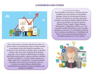 La economía en la vida cotidiana
Las actividades económicas se efectúan para una
finalidad, que seria satisfacer las necesidades
humanas a través de los consumos de bienes y
servicios. Si echamos la vista atrás, para poder
satisfacer esos derechos debemos fabricar bienes y
para eso necesitamos una serie de recursos:
Materias Primas, Energía, Trabajo Humano,
Herramientas y Maquinaria, Edificios, etc. Una
sociedad no podría desarrollarse ya que no podría
gestionar sus recursos. Las actividades económicas
son el consumo, la producción y la distribución de
bienes y de servicios para poder satisfacer las
necesidades humanas en la vida cotidiana.
Hoy en día el país se encuentra cada día mas critico, los
precios suben y las personas que tienen un salario mínimo
se encuentran en una mala situación económica. La
economía es muy relevante en nuestras vidas. Lo que hace
esencial, entre otras cosas, la gestión de las finanzas
personales. Esto es porque si administramos de manera
equilibrada nuestros gastos e ingresos, podremos satisfacer
nuestras necesidades y, al mismo tiempo, ahorrar por si
surgen imprevistos o emergencias. Las propias finanzas
personales son la esencia de la economía, como los
recursos son escasos debemos administrarlos
correctamente para satisfacer nuestras necesidades, que
podrían ser ilimitadas.
 