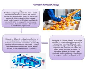 Trabajo
Se refiere a cualquier tipo de esfuerzo físico o mental.
En términos económicos; el trabajo es el esfuerzo
realizado para producir bienes o servicios, esto incluye
todo tipo de esfuerzos: esfuerzo físico, ejercicio
mental, uso del intelecto, etc. El trabajo es un factor de
producción único en comparación con otros. esta
relacionado con el esfuerzo humano, a diferencia de
los otros factores de producción.
El trabajo es el factor de producción mas flexible, ya
que puede emplearse en diferentes etapas de la
producción, especializarse, incrementarse en cantidad y
capacitarse para adquirir nuevas habilidades. El trabajo
conecta los factores de producción entre si, además
tiene una característica cuantitativa y cualitativa.
La cantidad de trabajo se mide por su duración e
intensidad. La característica cualitativa refleja las
características especificas del trabajo y esta
relacionada con su productividad. El papel mas
importante en la formación de la calidad del
trabajo lo juega la división del trabajo y su
distribución por áreas de actividad. Cabe a
señalar que son los servicios del trabajo los que
se compran y venden y no el trabajo en si.
 
