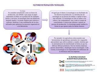 Tecnología
Se considera actualmente como un factor de
producción, esto debido a que juega un papel
importante al influir en la producción de múltiples
bienes y servicios, la tecnología tiene una definición
bastante amplia y se puede emplear para referirse a
software, hardware o una combinación de los dos,
utilizados para optimizar los procesos organizativos
o de fabricación.
Al igual que el dinero, la tecnología es un facilitador de
los factores de producción. La introducción de
tecnología en un procesa de trabajo o capital lo hace
mas eficiente. La tecnología no solo se refiere a los
robots y las computadoras, sino a todo el cuerpo de
conocimiento o ciencia que informa o mejora un
proceso de producción. La tecnología puede cambiar la
forma en que operan todos los demás factores.
Por ejemplo; los agricultores ahora pueden usar
herramientas de aprendizaje automatico de vanguardia
para predecir que cultivos plantar y cuando, mientras que
la automatizacion ha transformado la forma en que las
fabricas fabrican productos. Son las mismas empresas
quienes desarrollan y despliegan nuevas tecnologias. Cada
vezmas, la tecnologia es la responsable de la diferencia de
la eficiencia entre las empresas.
 