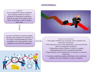 ¿Qué SON?
Son un conjunto de normas científicas
que expresan el modo en el que se
producen los fenómenos económicos.
Estas leyes rigen en los aspectos de la
oferta, la demanda, el tipo de cambio,
entre otros.
Las leyes económicas, expresan aquellas
relacione mas esenciales en economía, en
las cuales se ha demostrado que existe
causalidad y por norma general, suelen
cumplirse en casi todos los supuestos.
¿Cuáles son sus características?
 Son reglas científicas que muestran como se producen los
fenómenos económicos.
 Son relaciones que ya se han demostrado, y que sirven de base
para la investigación económica.
 Representan carácter objetivo, es decir, se cumplen
independientemente de la voluntad del individuo.
 Rigen aspectos como la producción, el consumo, el comercio,
entre otros.
 Las leyes económicas pueden modificarse si las condiciones
cambian, así como extinguirse si estas se extinguen.
 