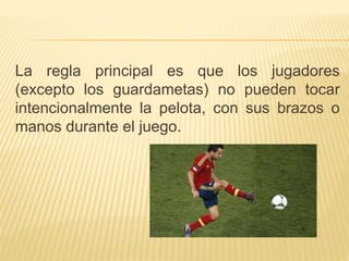 La regla principal es que los jugadores 
(excepto los guardametas) no pueden tocar 
intencionalmente la pelota, con sus brazos o 
manos durante el juego. 
 