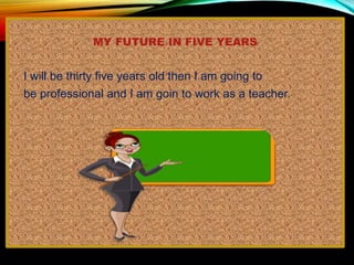 MY FUTURE IN FIVE YEARS
I will be thirty five years old then I am going to
be professional and I am goin to work as a teacher.
 