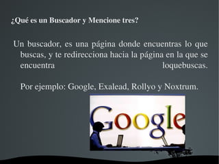 ¿Qué es un Buscador y Mencione tres?


Un  buscador,  es  una  página  donde  encuentras  lo  que 
 buscas, y te redirecciona hacia la página en la que se 
 encuentra                                  loquebuscas.

     Por ejemplo: Google, Exalead, Rollyo y Noxtrum.
  




                       
 
