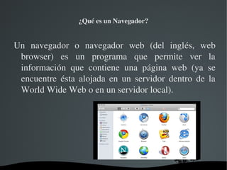 ¿Qué es un Navegador?


Un  navegador  o  navegador  web  (del  inglés,  web 
 browser)  es  un  programa  que  permite  ver  la 
 información  que  contiene  una  página  web  (ya  se 
 encuentre  ésta  alojada  en  un  servidor  dentro  de  la 
 World Wide Web o en un servidor local).




                       
 