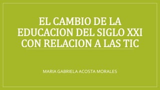 EL CAMBIO DE LA
EDUCACION DEL SIGLO XXI
CON RELACION A LAS TIC
MARIA GABRIELA ACOSTA MORALES
 