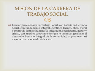 MISION DE LA CARRERA DE
TRABAJO SOCIAL



 Formar profesionales en Trabajo Social, con énfasis en Gerencia
Social, con fundamento integral, científico-técnico, ético, moral
y profundo sentido humanista-integrador, socializante, gestor y
crítico, con amplios conocimientos que le permitan gestionar el
desarrollo humano integral de la comunidad, y promover así
mejores condiciones de vida social.

 