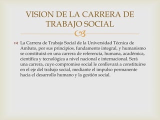 VISION DE LA CARRERA DE
TRABAJO SOCIAL



 La Carrera de Trabajo Social de la Universidad Técnica de
Ambato, por sus principios, fundamento integral, y humanismo
se constituirá en una carrera de referencia, humana, académica,
científica y tecnológica a nivel nacional e internacional. Será
una carrera, cuyo compromiso social le conllevará a constituirse
en el eje del trabajo social, mediante el impulso permanente
hacia el desarrollo humano y la gestión social.

 